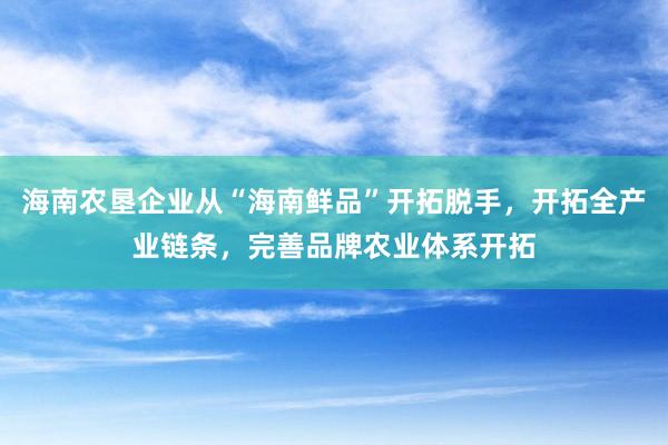 海南农垦企业从“海南鲜品”开拓脱手，开拓全产业链条，完善品牌农业体系开拓