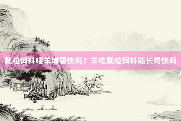 颗粒饲料喂羊增重快吗？羊吃颗粒饲料能长得快吗