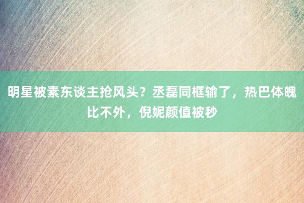 明星被素东谈主抢风头？丞磊同框输了，热巴体魄比不外，倪妮颜值被秒