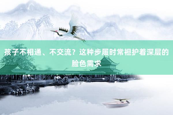 孩子不相通、不交流？这种步履时常袒护着深层的脸色需求