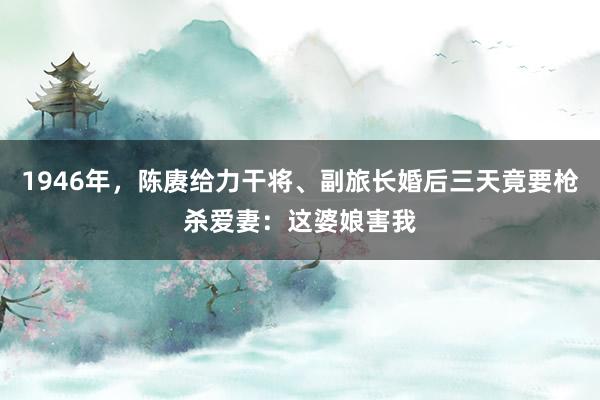 1946年，陈赓给力干将、副旅长婚后三天竟要枪杀爱妻：这婆娘害我