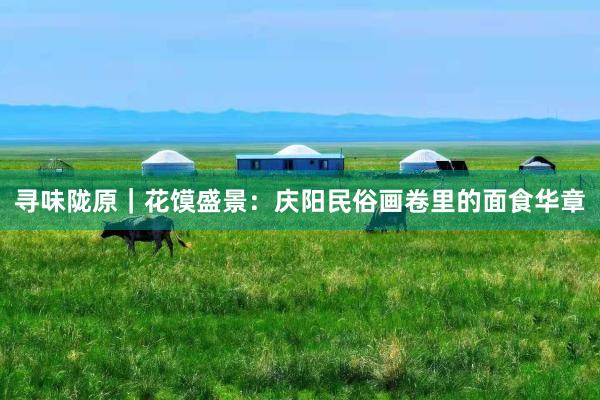 寻味陇原｜花馍盛景：庆阳民俗画卷里的面食华章
